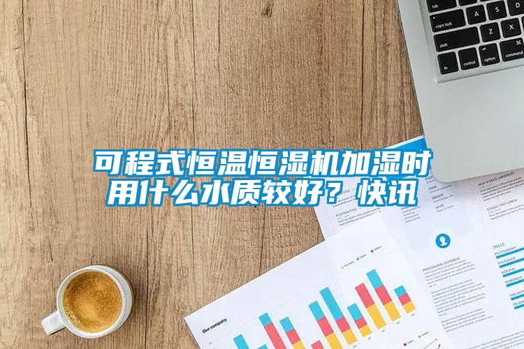 可程式恒溫恒濕機加濕時用什么水質(zhì)較好？快訊